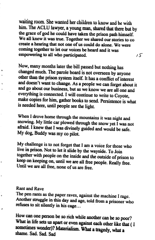 ‘wailing room. She wanted her children 1o know and be with him. The ACLU lawyer, a young man, shared that there but by the grace of god he could have taken the prison path himself. ‘Weall knew it was true. Together we shared our stories (o co create a hearing that not one of us could do alone. We were ‘coming together to let our voices be heard and it was empowering to all who participated. 23 Now, many months later the bill passed but nothing has changed much. The parole board is not overseen by anyone other than the prison system itself. It has a conflict of interest and doesn’t wan to change. As a people we can forget about it and go about our business, but as we know we are all one and everything is connected. I will continue to write to Coyote, ‘make copies for him, gather books to send. Persistence is what i needed here, until people see the light. When I drove home through the mountains it was night and snowing. My litle car plowed through the snow yet I was not afraid. Tknew that I was divinely guided and would be safe. My dog, Buddy was my co pilot. My:hnllengei:lomforgfilhfillmnvoiufollhmwha live in prison. Not to let it slide by the wayside. To Join together with people on the inside and the outside of prison to keep on keeping on, until we are all free people. Really free. Until we are all free, none of us are fiee. Rant and Rave The pen rants as the paper raves, agains! the machine | rage. Another struggle in this day and age, told from a prisoner who refuses 1o sit silently in his cage. Hnwunoncpersonbesoridlwhflemdwunhesopoar? Whfifewumumlflmmmflhw“ Inmnimnwnndn’flMnflilfism,Whlumgedy,whu
